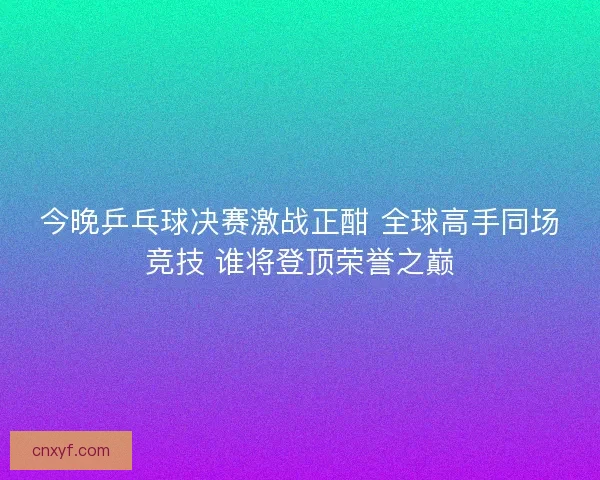 今晚乒乓球决赛激战正酣 全球高手同场竞技 谁将登顶荣誉之巅