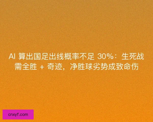 AI 算出国足出线概率不足 30%：生死战需全胜 + 奇迹，净胜球劣势成致命伤