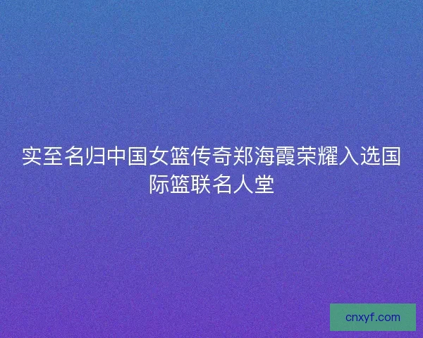 实至名归中国女篮传奇郑海霞荣耀入选国际篮联名人堂