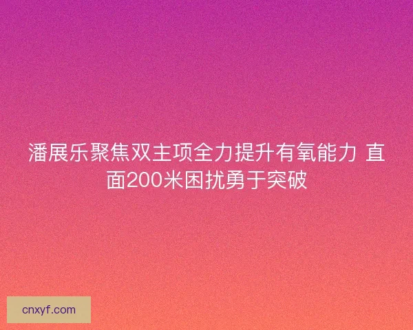潘展乐聚焦双主项全力提升有氧能力 直面200米困扰勇于突破