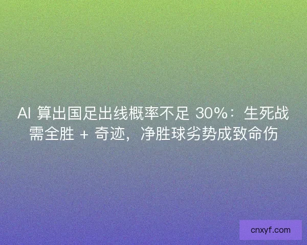 AI 算出国足出线概率不足 30%：生死战需全胜 + 奇迹，净胜球劣势成致命伤